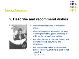 Service Sequence
5. Describe and recommend dishes
 Allow time for the guest to make their
choice.
 When all the guests are seated, be alert
to the signs that the guests are ready to
order so they are not kept waiting.
 You must be able to describe dishes, how
they are cooked, accurately, and
attractively.
 You may also be asked to recommend
dishes. To say “Everything is good” is not
helpful. 
Gajanan Shirke Author
 