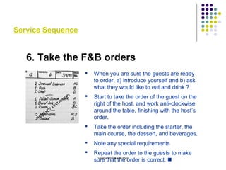 Service Sequence
6. Take the F&B orders
 When you are sure the guests are ready
to order, a) introduce yourself and b) ask
what they would like to eat and drink ?
 Start to take the order of the guest on the
right of the host, and work anti-clockwise
around the table, finishing with the host’s
order.
 Take the order including the starter, the
main course, the dessert, and beverages.
 Note any special requirements
 Repeat the order to the guests to make
sure that the order is correct. Gajanan Shirke Author
 