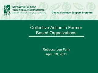INTERNATIONAL FOOD
POLICY RESEARCH INSTITUTE
sustainable solutions for ending hunger and poverty   Ghana Strategy Support Program




                           Collective Action in Farmer
                             Based Organizations


                                              Rebecca Lee Funk
                                               April 18, 2011
 