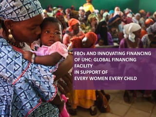 FBOs AND INNOVATING FINANCING
OF UHC: GLOBAL FINANCING
FACILITY
IN SUPPORT OF
EVERY WOMEN EVERY CHILD
1
 