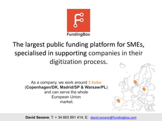 The largest public funding platform for SMEs,
specialised in supporting companies in their
digitization process.
David Seoane; T: + 34 663 991 414; E: david.seoane@fundingbox.com
As a company, we work around 3 hubs
(Copenhagen/DK, Madrid/SP & Warsaw/PL)
and can serve the whole
European Union
market.
 