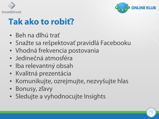 Tak ako to robiť?
•   Beh na dlhú trať
•   Snažte sa rešpektovať pravidlá Facebooku
•   Vhodná frekvencia postovania
•   Jedinečná atmosféra
•   Iba relevantný obsah
•   Kvalitná prezentácia
•   Komunikujte, ozrejmujte, nezvyšujte hlas
•   Bonusy, zľavy
•   Sledujte a vyhodnocujte Insights
 