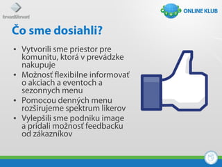 Čo sme dosiahli?
• Vytvorili sme priestor pre
  komunitu, ktorá v prevádzke
  nakupuje
• Možnosť flexibilne informovať
  o akciach a eventoch a
  sezonnych menu
• Pomocou denných menu
  rozširujeme spektrum likerov
• Vylepšili sme podniku image
  a pridali možnosť feedbacku
  od zákazníkov
 