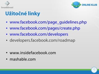 Užitočné linky
•   www.facebook.com/page_guidelines.php
•   www.facebook.com/pages/create.php
•   www.facebook.com/developers
•   developers.facebook.com/roadmap

• www.insidefacebook.com
• mashable.com
 