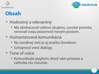 Obsah
• Hodnotný a relevantný
  • Má obohacovať cielovú skupinu, vyvolať potrebu
    venovať svoju pozornosť novým postom.
• Humanizovaná komunikácia
  • Na sociálnej sieti je aj značka človekom.
  • Schopnosť viesť dialógy.
• Tone of voice
  • Komunikujte jazykom, ktorý vám pristane a
    cieľovka mu rozumie.
 