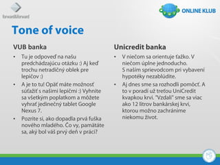 Tone of voice
VUB banka                                 Unicredit banka
•   Tu je odpoveď na našu                 •   V niečom sa orientuje ťažko. V
    predchádzajúcu otázku :) Aj keď           niečom úplne jednoducho.
    trochu netradičný oblek pre               S naším sprievodcom pri vybavení
    lepičov :)                                hypotéky nezablúdite.
•   A je to tu! Opäť máte možnosť         •   Aj dnes sme sa rozhodli pomôcť. A
    súťažiť s našimi lepičmi :) Vyhnite       to v poradí už treťou UniCredit
    sa všetkým poplatkom a môžete             kvapkou krvi. "Vzdali" sme sa viac
    vyhrať jedinečný tablet Google            ako 12 litrov bankárskej krvi,
    Nexus 7.                                  ktorou možno zachránime
•   Pozrite si, ako dopadla prvá fuška        niekomu život.
    nového mladého. Čo vy, pamätáte
    sa, aký bol váš prvý deň v práci?
 