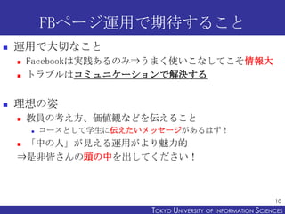 FBページ運用で期待すること
   運用で大切なこと
       Facebookは実践あるのみ⇒うまく使いこなしてこそ情報大
       トラブルはコミュニケーションで解決する


   理想の姿
       教員の考え方、価値観などを伝えること
           コースとして学生に伝えたいメッセージがあるはず！
    「中の人」が見える運用がより魅力的
    ⇒是非皆さんの頭の中を出してください！



                                                                10
                          TOKYO UNIVERSITY OF ITOKYO JOHO USCIENCES
                                               NFORMATION NIVERSITY
 