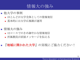 情報大の強み
   他大学の事例
       ほとんどが大学全体としての情報発信
       基本的には大学広報課が運用


   情報大の強み
       12コースでのきめ細やかな情報発信
       所属教員が直接メッセージを伝える


   『地域に開かれた大学』の実現にご協力ください！


                                                            15
                      TOKYO UNIVERSITY OF ITOKYO JOHO USCIENCES
                                           NFORMATION NIVERSITY
 