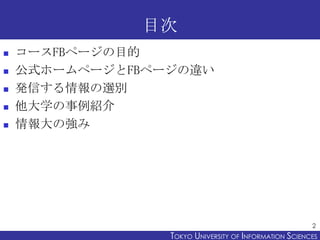 目次
   コースFBページの目的
   公式ホームページとFBページの違い
   発信する情報の選別
   他大学の事例紹介
   情報大の強み




                                                        2
                 TOKYO UNIVERSITY OF ITOKYO JOHO USCIENCES
                                      NFORMATION NIVERSITY
 