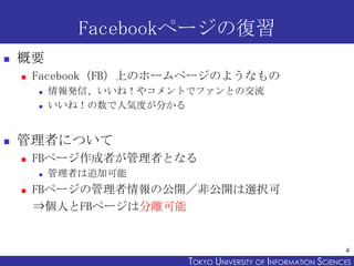 Facebookページの復習
   概要
       Facebook（FB）上のホームページのようなもの
           情報発信、いいね！やコメントでファンとの交流
           いいね！の数で人気度が分かる


   管理者について
       FBページ作成者が管理者となる
           管理者は追加可能
       FBページの管理者情報の公開／非公開は選択可
        ⇒個人とFBページは分離可能


                                                                 4
                          TOKYO UNIVERSITY OF ITOKYO JOHO USCIENCES
                                               NFORMATION NIVERSITY
 