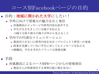 コース別Facebookページの目的
   目的：地域に開かれた大学にしたい！
       学外に向けて情報大の魅力を広く発信
           所属教員のメッセージや研究内容を紹介する
           学生が生き生きしている様子を伝える
            ⇒様々な取り組みの様子が外から見えること
       学内での円滑なコミュニケーション
         教員同士が互いに研究内容を知る→プロジェクト研究への発展
         授業を受講していない学生に対してもメッセージを伝える

        ⇒教職員、学生を含めたフラットな情報交換


   手段
       所属教員によるコース別FBページからの情報発信
           教員自らが情報発信する事例は他に類を見ない
                                                                 5
                          TOKYO UNIVERSITY OF ITOKYO JOHO USCIENCES
                                               NFORMATION NIVERSITY
 