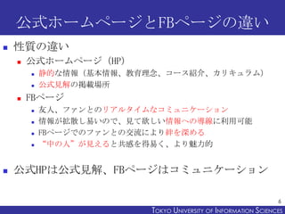 公式ホームページとFBページの違い
   性質の違い
       公式ホームページ（HP）
           静的な情報（基本情報、教育理念、コース紹介、カリキュラム）
           公式見解の掲載場所
       FBページ
           友人、ファンとのリアルタイムなコミュニケーション
           情報が拡散し易いので、見て欲しい情報への導線に利用可能
           FBページでのファンとの交流により絆を深める
           “中の人”が見えると共感を得易く、より魅力的


   公式HPは公式見解、FBページはコミュニケーション

                                                                 6
                          TOKYO UNIVERSITY OF ITOKYO JOHO USCIENCES
                                               NFORMATION NIVERSITY
 