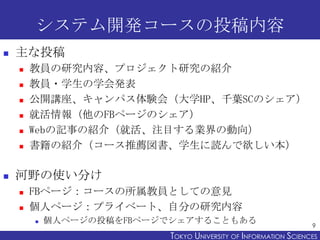 システム開発コースの投稿内容
   主な投稿
       教員の研究内容、プロジェクト研究の紹介
       教員・学生の学会発表
       公開講座、キャンパス体験会（大学HP、千葉SCのシェア）
       就活情報（他のFBページのシェア）
       Webの記事の紹介（就活、注目する業界の動向）
       書籍の紹介（コース推薦図書、学生に読んで欲しい本）

   河野の使い分け
       FBページ：コースの所属教員としての意見
       個人ページ：プライベート、自分の研究内容
           個人ページの投稿をFBページでシェアすることもある
                                                                 9
                          TOKYO UNIVERSITY OF ITOKYO JOHO USCIENCES
                                               NFORMATION NIVERSITY
 