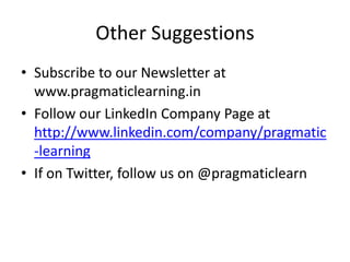 Other Suggestions
• Subscribe to our Newsletter at
  www.pragmaticlearning.in
• Follow our LinkedIn Company Page at
  http://www.linkedin.com/company/pragmatic
  -learning
• If on Twitter, follow us on @pragmaticlearn
 