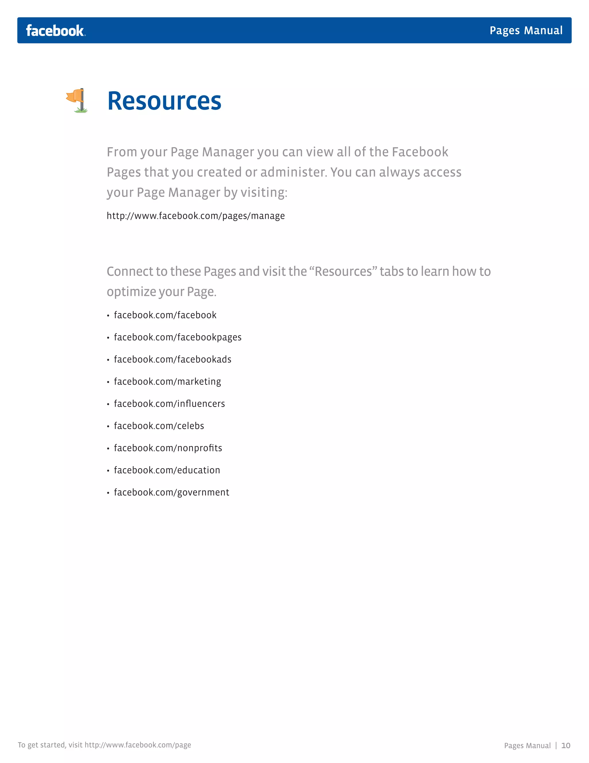 Pages Manual




                         Resources
                         From your Page Manager you can view all of the Facebook
                         Pages that you created or administer. You can always access
                         your Page Manager by visiting:
                         http://www.facebook.com/pages/manage




                         Connect to these Pages and visit the “Resources” tabs to learn how to
                         optimize your Page.
                         • facebook.com/facebook

                         • facebook.com/facebookpages

                         • facebook.com/facebookads

                         • facebook.com/marketing

                         • facebook.com/influencers

                         • facebook.com/celebs

                         • facebook.com/nonprofits

                         • facebook.com/education

                         • facebook.com/government




To get started, visit http://www.facebook.com/page                                               Pages Manual |   10
 