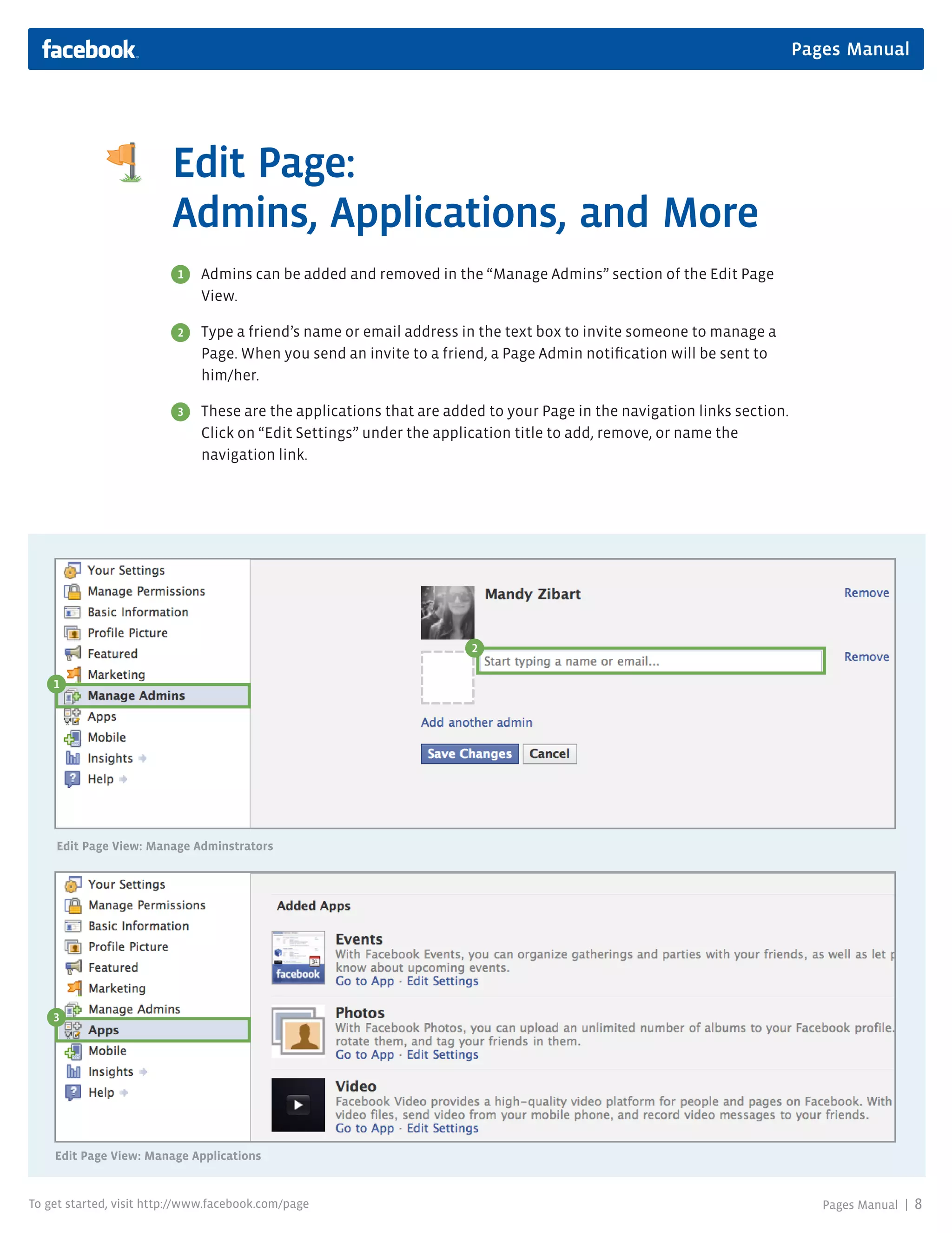 Pages Manual




                         Edit Page:
                         Admins, Applications, and More
                          1   Admins can be added and removed in the “Manage Admins” section of the Edit Page
                              View.

                          2   Type a friend’s name or email address in the text box to invite someone to manage a
                              Page. When you send an invite to a friend, a Page Admin notification will be sent to
                              him/her.

                          3   These are the applications that are added to your Page in the navigation links section.
                              Click on “Edit Settings” under the application title to add, remove, or name the
                              navigation link.




                                                                      2

    1




    Edit Page View: Manage Adminstrators




    3




    Edit Page View: Manage Applications


To get started, visit http://www.facebook.com/page                                                                         Pages Manual |   8
 