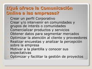 ¿Qué ofrece la Comunicación
Online a las empresas?
-   Crear un perfil Corporativo
-   Crear y/o intervenir en comunidades y
    grupos de interés o comunidades
-   Comercializar productos y servicios
-   Obtener datos para segmentar mercados
-   Optimizar la atención al cliente y proveedores
-   Realizar encuestas y analizar la percepción
    sobre la empresa
-   Motivar a la plantilla y conocer sus
    expectativas
-   Optimizar y facilitar la gestión de proyectos
 