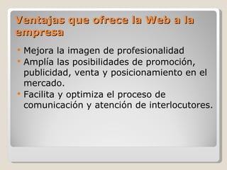 Ventajas que ofrece la Web a la
empresa
   Mejora la imagen de profesionalidad
   Amplía las posibilidades de promoción,
    publicidad, venta y posicionamiento en el
    mercado.
   Facilita y optimiza el proceso de
    comunicación y atención de interlocutores.
 
