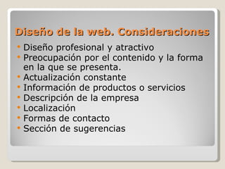 Diseño de la web. Consideraciones
   Diseño profesional y atractivo
   Preocupación por el contenido y la forma
    en la que se presenta.
   Actualización constante
   Información de productos o servicios
   Descripción de la empresa
   Localización
   Formas de contacto
   Sección de sugerencias
 