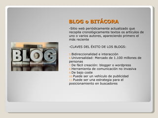BLOG o BITÁCORA
-Sitio web periódicamente actualizado que
recopila cronológicamente textos os artículos de
uno o varios autores, apareciendo primero el
más reciente

-CLAVES DEL ÉXITO DE LOS BLOGS:

5.Bidireccionalidad e interacción
6.Universalidad: Mercado de 1.100   millones de
personas
7.De fácil creación: blogger o wordpress
8.Herramienta de comunicación no invasiva
9.De bajo coste
10.Puede ser un vehículo de publicidad
11.Puede ser una estrategia para el
posicionamiento en buscadores
 