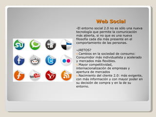 Web Social
-El entorno social 2.0 no es sólo una nueva
tecnología que permite la comunicación
más abierta, si no que es una nueva
filosofía cada día más presente en el
comportamiento de las personas.

-¿RETOS?
4.Cambios en la sociedad de consumo:
Consumidor más individualista y acelerado
y mercados más flexibles.
5.Mayor competitividad,
internacionalización de empresas y
apertura de mercados
6.Nacimiento del cliente 2.0: más exigente,
con más información y con mayor poder en
su decisión de compra y en la de su
entorno.
 