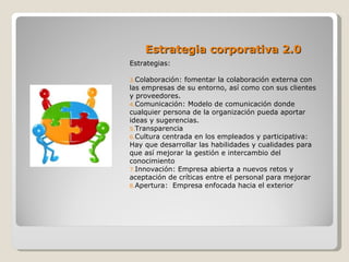 Estrategia corporativa 2.0
Estrategias:

3.Colaboración: fomentar la colaboración externa con
las empresas de su entorno, así como con sus clientes
y proveedores.
4.Comunicación: Modelo de comunicación donde
cualquier persona de la organización pueda aportar
ideas y sugerencias.
5.Transparencia
6.Cultura centrada en los empleados y participativa:
Hay que desarrollar las habilidades y cualidades para
que así mejorar la gestión e intercambio del
conocimiento
7.Innovación: Empresa abierta a nuevos retos y
aceptación de críticas entre el personal para mejorar
8.Apertura: Empresa enfocada hacia el exterior
 