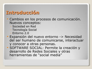 Introducción
   Cambios en los procesos de comunicación.
    Nuevos conceptos:
    ◦ Sociedad en Red
    ◦ Tecnología Social
    ◦ Entorno 2.0
 Expansión del nuevo entorno -> Necesidad
  del ser humano de comunicarse, interactuar
  y conocer a otras personas.
 SOFTWARE SOCIAL: Permite la creación y
  desarrollo de Redes Sociales y otras
  herramientas de “social media”
 