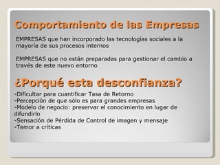 Comportamiento de las Empresas
EMPRESAS que han incorporado las tecnologías sociales a la
mayoría de sus procesos internos

EMPRESAS que no están preparadas para gestionar el cambio a
través de este nuevo entorno


¿Porqué esta desconfianza?
-Dificultar para cuantificar Tasa de Retorno
-Percepción de que sólo es para grandes empresas
-Modelo de negocio: preservar el conocimiento en lugar de
difundirlo
-Sensación de Pérdida de Control de imagen y mensaje
-Temor a críticas
 