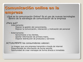 Comunicación online en la
empresa
 ¿Qué es la comunicación Online? Es el uso de nuevas tecnologías
  dentro de la estrategia de comunicación de la empresa

¿Para qué?
   - Internamente:
        - Mejorar la gestión del conocimiento,
        - Mejorar la comunicación, interacción y motivación del personal

   - Externamente:
       - Aproximarse a los clientes,
       - aportar información de primera mano,
       - mejorar distribución de productos y servicios

ACTUALMENTE los consumidores valoran:
   - La imagen que una empresa transmite a través de internet
   - Disponibilidad de información de forma sencilla
   - Oportunidad de crear mensajes de forma directa e inmediata
 