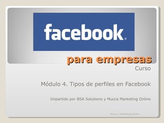 para empresas
                                                      Curso

Módulo 4. Tipos de perfiles en Facebook

   Impartido por BSA Solutions y Mucca Marketing Online



                                  Mucca | Marketing Online
 