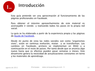 1..              Introducción

      Esta guía pretende ser una aproximación al funcionamiento de las
      páginas profesionales en Facebook.

      Para obtener el máximo aprovechamiento de este material es
      aconsejable ir viendo y realizando todos los pasos en la propia red
      social.

      La guía se ha elaborado a partir de la experiencia propia y las páginas
      de Ayuda de Facebook.

      Desde mi punto de vista las redes sociales son como “organismos
      vivos”, están en continua evolución, mutan y se transforman. Los
      cambios en Facebook, primero se implementan en EEUU y a
      continuación en el resto de países. Por tanto desde que se anuncia algo
      nuevo hasta que es efectivo pueden pasar semanas o meses. Este
      dinamismo genera la necesidad de actualizaciones constantes en torno
      a los materiales de aprendizaje.
      ´



agosto de 2012           @sorayapa   www.sorayapaniagua.com Ⓢ                   10
 