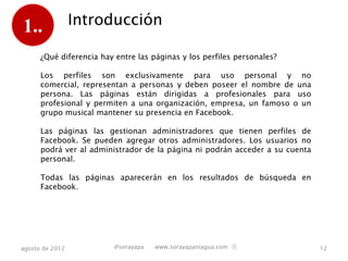1..              Introducción

      ¿Qué diferencia hay entre las páginas y los perfiles personales?

      Los perfiles son exclusivamente para uso personal y no comercial,
      representan a personas y deben poseer el nombre de una persona. Las
      páginas están dirigidas a profesionales para uso profesional y permiten
      a una organización, empresa, un famoso o un grupo musical mantener
      su presencia en Facebook.

      Las páginas las gestionan administradores que tienen perfiles de
      Facebook. Se pueden agregar otros administradores. Los usuarios no
      podrá ver al administrador de la página ni podrán acceder a su cuenta
      personal.

      Todas las páginas aparecerán en los resultados de búsqueda en
      Facebook.




agosto de 2012           @sorayapa   www.sorayapaniagua.com Ⓢ                   12
 