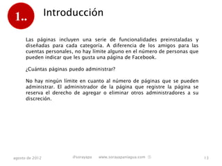 1..              Introducción

      Las páginas incluyen una serie de funcionalidades preinstaladas y
      diseñadas para cada categoría. A diferencia de los amigos para las
      cuentas personales, no hay límite alguno en el número de personas que
      pueden indicar que les gusta una página de Facebook.

      ¿Cuántas páginas puedo administrar?

      No hay ningún límite en cuanto al número de páginas que se pueden
      administrar. El administrador de la página que registre la página se
      reserva el derecho de agregar o eliminar otros administradores a su
      discreción.




agosto de 2012          @sorayapa   www.sorayapaniagua.com Ⓢ                  13
 