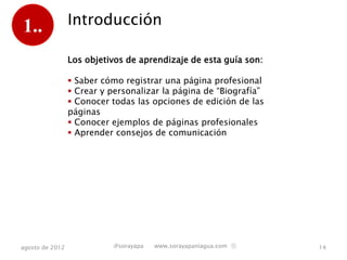 1..              Introducción

                 Los objetivos de aprendizaje de esta guía son:

                  Saber cómo registrar una página profesional
                  Crear y personalizar la página de “Biografía”
                  Conocer todas las opciones de edición de las
                 páginas
                  Conocer ejemplos de páginas profesionales
                  Aprender consejos de comunicación




agosto de 2012             @sorayapa   www.sorayapaniagua.com Ⓢ    14
 