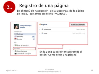 2..              Registro de una página
            En el menú de navegación de la izquierda, de la página
            de inicio, pulsamos en el link “PAGINAS”.




                              En la zona superior encontramos el
                              botón “Cómo crear una página”




                                    @sorayapa
agosto de 2012                                                       16
                            www.sorayapaniagua.com Ⓢ
 