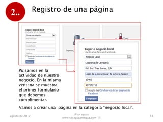 2..              Registro de una página




      Pulsamos en la
      actividad de nuestro
      negocio. En la misma
      ventana se muestra
      el primer formulario
      que debemos
      cumplimentar.
      Vamos a crear una página en la categoría “negocio local”.
                                     @sorayapa
agosto de 2012                                                    18
                             www.sorayapaniagua.com Ⓢ
 