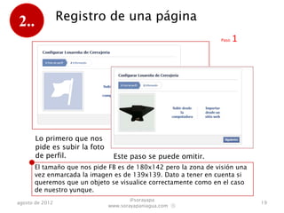 2..              Registro de una página
                                                                Paso   1




       Lo primero que nos
       pide es subir la foto
       de perfil.               Este paso se puede omitir.
      El tamaño que nos pide FB es de 180x142 pero la zona de visión una
      vez enmarcada la imagen es de 139x139. Dato a tener en cuenta si
      queremos que un objeto se visualice correctamente como en el caso
      de nuestro yunque.
                                       @sorayapa
agosto de 2012                                                             19
                               www.sorayapaniagua.com Ⓢ
 