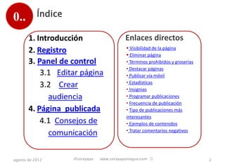 0..        Índice

       1. Introducción                     Enlaces directos
                                            Visibilidad de la página
       2. Registro                          Eliminar página
       3. Panel de control                 • Términos prohibidos y groserías
                                           • Destacar páginas
           3.1 Editar página               • Publicar vía móvil
                                           • Estadísticas
           3.2 Crear                       • Insignias
             audiencia                     • Programar publicaciones
                                           • Frecuencia de publicación
       4. Página publicada                 • Tipo de publicaciones más
                                           interesantes
           4.1 Consejos de                 • Ejemplos de contenidos
                                           • Tratar comentarios negativos
             comunicación

agosto de 2012      @sorayapa   www.sorayapaniagua.com Ⓢ                       2
 