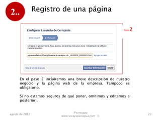 2..              Registro de una página

                                                           Paso   2




      En el paso 2 incluiremos una breve descripción de nuestro
      negocio y la página web de la empresa. Tampoco es
      obligatorio.

      Si no estamos seguros de qué poner, omitimos y editamos a
      posteriori.


                                   @sorayapa
agosto de 2012                                                        20
                           www.sorayapaniagua.com Ⓢ
 