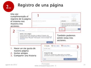 2..              Registro de una página

      Una vez
      cumplimentado el            1
      registro de la página
      el sistema nos
      muestra tres
      acciones.

        2
                                                         También podemos
                                                         omitir estas tres
                                                         acciones.


      1. Hacer un me gusta de                                                3
         nuestra página
      2. Invitar amigos
      3. Compartir una historia



                                      @sorayapa
agosto de 2012                                                                   21
                              www.sorayapaniagua.com Ⓢ
 