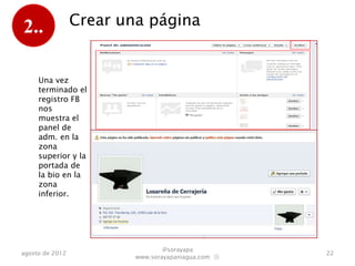 2..              Crear una página


     Una vez
     terminado el
     registro FB
     nos
     muestra el
     panel de
     adm. en la
     zona
     superior y la
     portada de
     la bio en la
     zona
     inferior.




                                 @sorayapa
agosto de 2012                                      22
                         www.sorayapaniagua.com Ⓢ
 