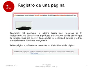2..              Registro de una página




     Facebook NO publicará la página hasta que nosotros se lo
     indiquemos, no obstante en el proceso de creación puede ocurrir que
     la publiquemos sin querer. Para anular la visibilidad pública y editar
     tranquilamente hacemos lo siguiente:

     Editar página -> Gestionar permisos -> Visibilidad de la página




                                     @sorayapa
agosto de 2012                                                                24
                             www.sorayapaniagua.com Ⓢ
 