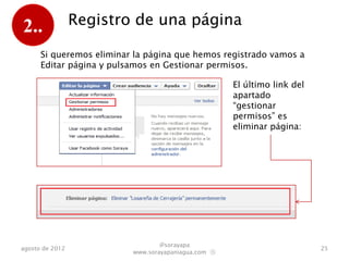 2..              Registro de una página

      Si queremos eliminar la página que hemos registrado vamos a
      “Editar página” y pulsamos en “Gestionar permisos”.

                                                     El último link del
                                                     apartado
                                                     “Gestionar
                                                     permisos” es
                                                     eliminar página:




                                  @sorayapa
agosto de 2012                                                            25
                          www.sorayapaniagua.com Ⓢ
 