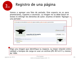2..              Registro de una página

       Ahora vamos a agregar una foto de portada. Este espacio no es
       para promociones, cupones o anuncios. La imagen no se debe
       basar en textos ni infringir los derechos de autor. Usamos el botón
       “Agregar una portada”.




       Elige una imagen que identifique tu negocio. La mejor relación entre
       calidad y tiempos de carga es usar un archivo JPG 851x315 y menos
       de 100k.
                                      @sorayapa
agosto de 2012                                                                26
                              www.sorayapaniagua.com Ⓢ
 