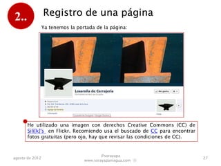 2..              Registro de una página
                 Ya tenemos la portada de la página:




       He utilizado una imagen con derechos Creative Commons (CC) de
       Sili[k]'s sacada de Flickr. Recomiendo usar el buscado de CC para
       encontrar fotos gratuitas (pero ojo, hay que revisar las condiciones de
       CC en relación a usos comerciales).

                                          @sorayapa
agosto de 2012                                                                   27
                                  www.sorayapaniagua.com Ⓢ
 