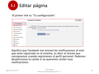3.1         Editar página
      .
       El primer link es “Tu configuración”:




      Significa que Facebook nos enviará las notificaciones al mail
      que tiene registrado en el sistema, es decir el mismo que
      consignamos cuando registramos el perfil personal. Podemos
      deseleccionar la casilla si no queremos recibir esas
      notificaciones.

                                    @sorayapa
agosto de 2012                                                        32
                            www.sorayapaniagua.com Ⓢ
 