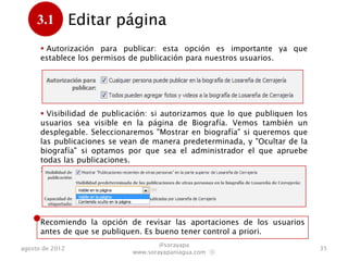 3.1         Editar página
      .
       Autorización para publicar: esta opción es importante ya que
      establece los permisos de publicación para nuestros usuarios.




       Visibilidad de publicación: si autorizamos que lo que publiquen los
      usuarios sea visible. Vemos también un desplegable. Seleccionaremos
      "Mostrar en biografía" si queremos que las publicaciones se vean de
      manera automática, y "Ocultar de la biografía" si optamos por la
      aprobación previa por parte del administrador.
      :




      Recomiendo revisar las aportaciones de los usuarios antes de que se
      publiquen. Es bueno tener control a priori.
                                     @sorayapa
agosto de 2012                                                                35
                             www.sorayapaniagua.com Ⓢ
 