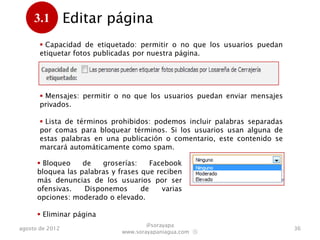 3.1         Editar página
      .
        Capacidad de etiquetado: permitir o no que los usuarios puedan
       etiquetar fotos publicadas por nuestra página.




        Mensajes: permitir o no que los usuarios puedan enviar mensajes
       privados.

        Lista de términos prohibidos: podemos incluir palabras separadas
       por comas para bloquear términos. Si los usuarios usan alguna de
       estas palabras en una publicación o comentario, este contenido se
       marcará automáticamente como spam.

       Bloqueo    de   groserías:     Facebook
      bloquea las palabras y frases que reciben
      más denuncias de los usuarios por ser
      ofensivas.   Disponemos       de    varias
      opciones: moderado o elevado.

       Eliminar página
                                      @sorayapa
agosto de 2012                                                              36
                              www.sorayapaniagua.com Ⓢ
 