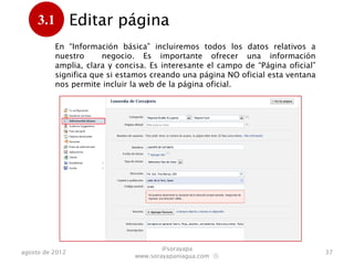 3.1         Editar página
      .
           En “Información básica” incluiremos todos los datos relativos a
           nuestro      negocio. Es importante ofrecer una información
           amplia, clara y concisa. Es interesante el campo de “Página oficial”
           significa que si estamos creando una página NO oficial esta ventana
           nos permite incluir la web de la página oficial.




                                       @sorayapa
agosto de 2012                                                                    37
                               www.sorayapaniagua.com Ⓢ
 