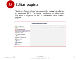 3.1         Editar página
      .
                 “Audience Suggestions” es una opción nueva introducida
                 en agosto de 2012. Facebook , mediante sus algoritmos
                 nos ofrece sugerencias de audiencia para nuestra
                 página.




                                         @sorayapa
agosto de 2012                                                            38
                                 www.sorayapaniagua.com Ⓢ
 